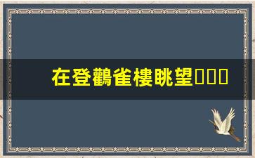 在登鸛雀樓眺望，感悟千年詩意
